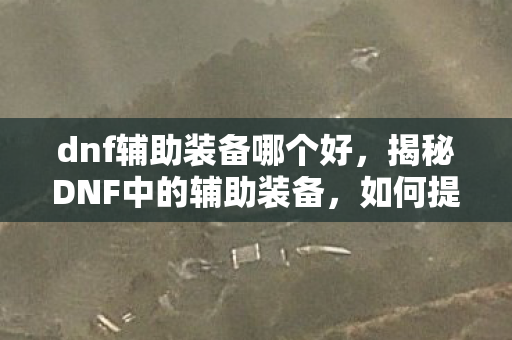 dnf辅助装备哪个好,揭秘DNF中的辅助装备,如何提升角色实力? dnf辅助装备哪个好,揭秘DNF中的辅助装备,如何提升角色实力?