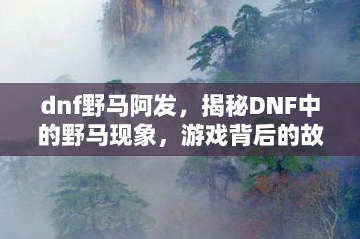 dnf野马阿发,揭秘DNF中的野马现象,游戏背后的故事与启示 dnf野马阿发,揭秘DNF中的野马现象,游戏背后的故事与启示