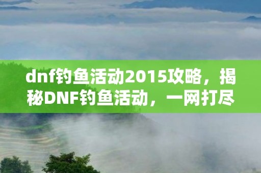 dnf钓鱼活动2015攻略,揭秘DNF钓鱼活动,一网打尽所有细节与攻略 dnf钓鱼活动2015攻略,揭秘DNF钓鱼活动,一网打尽所有细节与攻略
