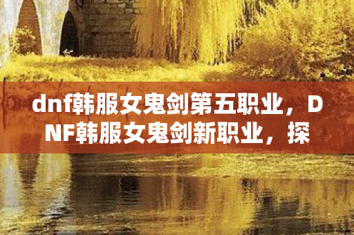 dnf韩服女鬼剑第五职业,DNF韩服女鬼剑新职业,探索未知领域的剑术巅峰 dnf韩服女鬼剑第五职业,DNF韩服女鬼剑新职业,探索未知领域的剑术巅峰