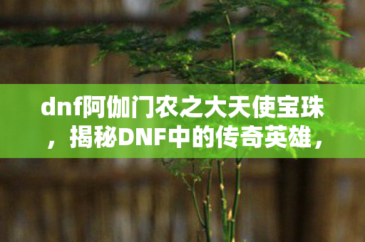 dnf阿伽门农之大天使宝珠，揭秘DNF中的传奇英雄，阿伽门农的崛起与荣耀之路