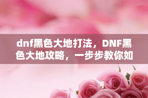 dnf黑色大地打法，DNF黑色大地攻略，一步步教你如何轻松通关
