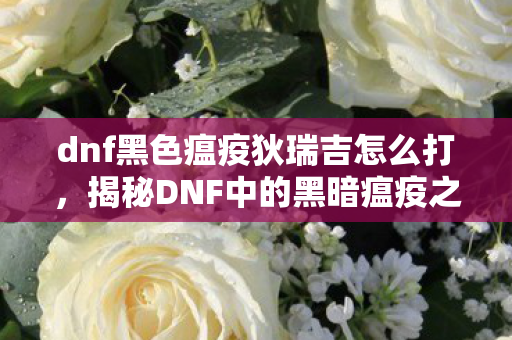 dnf黑色瘟疫狄瑞吉怎么打,揭秘DNF中的黑暗瘟疫之源,狄瑞吉的传奇故事 dnf黑色瘟疫狄瑞吉怎么打,揭秘DNF中的黑暗瘟疫之源,狄瑞吉的传奇故事