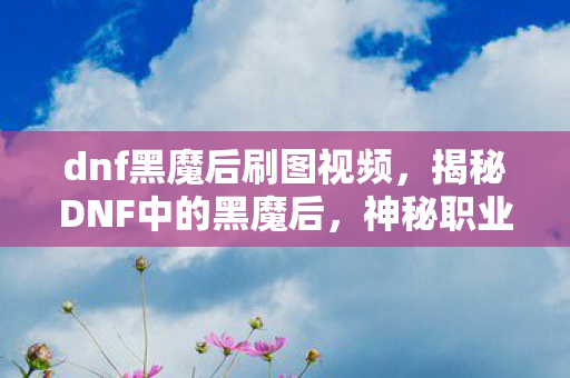 dnf黑魔后刷图视频，揭秘DNF中的黑魔后，神秘职业的魅力与挑战