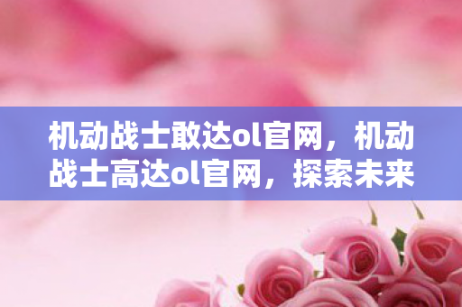 机动战士敢达ol官网，机动战士高达ol官网，探索未来战场的新纪元