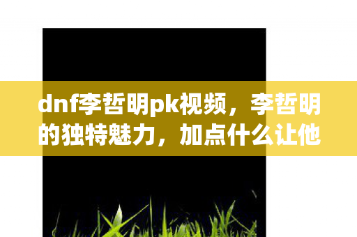 dnf李哲明pk视频，李哲明的独特魅力，加点什么让他如此与众不同？