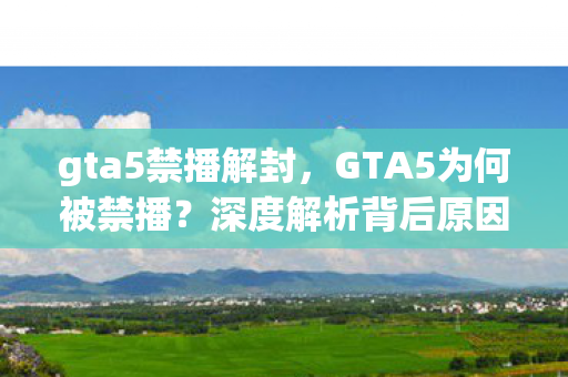 gta5禁播解封，GTA5为何被禁播？深度解析背后原因