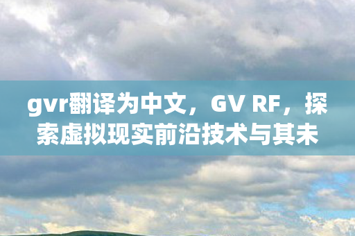gvr翻译为中文，GV RF，探索虚拟现实前沿技术与其未来应用