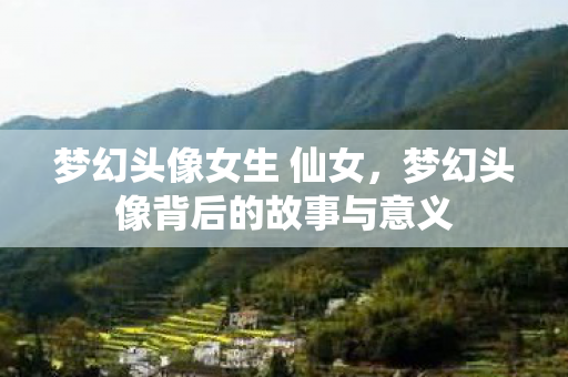 梦幻头像女生 仙女，梦幻头像背后的故事与意义