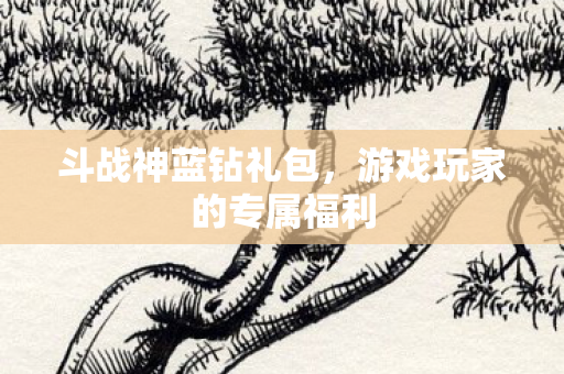 斗战神蓝钻礼包,游戏玩家的专属福利 斗战神蓝钻礼包,游戏玩家的专属福利