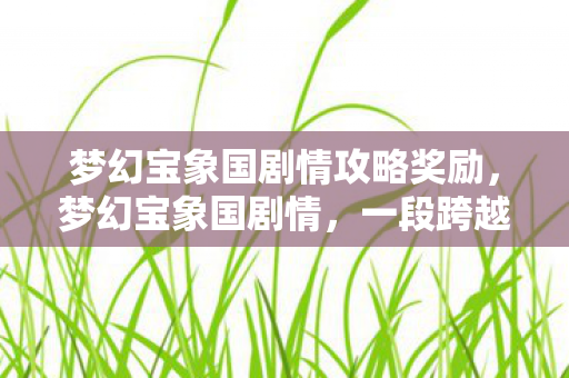 梦幻宝象国剧情攻略奖励，梦幻宝象国剧情，一段跨越神话与现实的史诗之旅