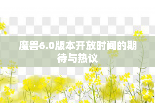 魔兽6.0版本开放时间的期待与热议