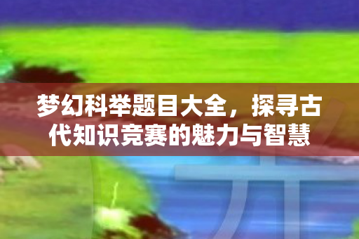 梦幻科举题目大全，探寻古代知识竞赛的魅力与智慧