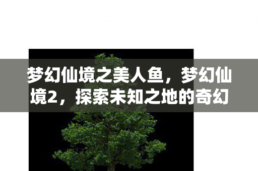 梦幻仙境之美人鱼，梦幻仙境2，探索未知之地的奇幻之旅