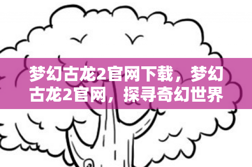 梦幻古龙2官网下载，梦幻古龙2官网，探寻奇幻世界的无限魅力