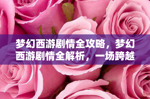 梦幻西游剧情全攻略，梦幻西游剧情全解析，一场跨越三界的爱恨交织之旅