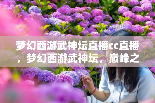 梦幻西游武神坛直播cc直播，梦幻西游武神坛，巅峰之战的热血直播