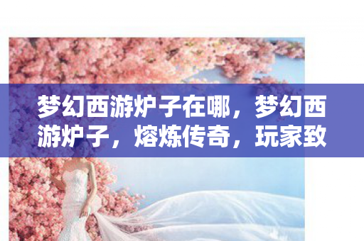 梦幻西游炉子在哪，梦幻西游炉子，熔炼传奇，玩家致富的神奇工具