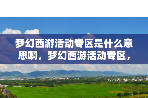 梦幻西游活动专区是什么意思啊，梦幻西游活动专区，探索奇幻世界的无尽乐趣