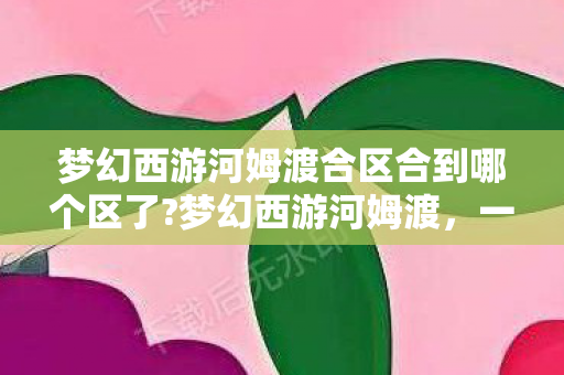 梦幻西游河姆渡合区合到哪个区了?梦幻西游河姆渡，一段跨越时空的冒险之旅