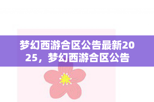 梦幻西游合区公告最新2025，梦幻西游合区公告