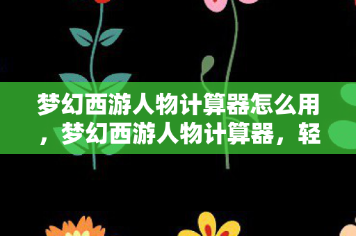 梦幻西游人物计算器怎么用，梦幻西游人物计算器，轻松掌握角色属性与技能加成