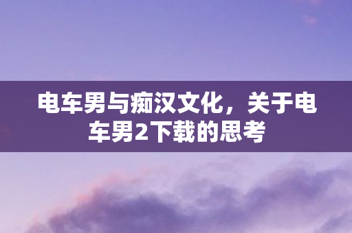 电车男与痴汉文化，关于电车男2下载的思考