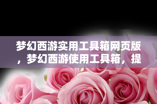 梦幻西游实用工具箱网页版，梦幻西游使用工具箱，提升游戏体验的必备神器