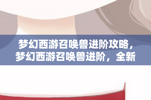 梦幻西游召唤兽进阶攻略，梦幻西游召唤兽进阶，全新体验与攻略指南