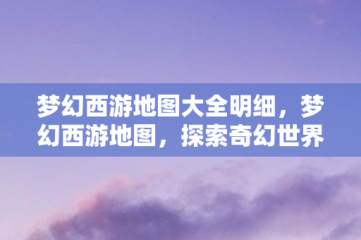 梦幻西游地图大全明细，梦幻西游地图，探索奇幻世界的宝藏之旅