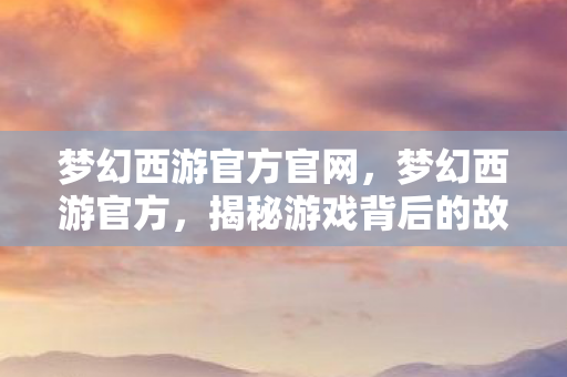 梦幻西游官方官网，梦幻西游官方，揭秘游戏背后的故事与精彩内容