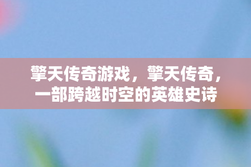 擎天传奇游戏,擎天传奇,一部跨越时空的英雄史诗 擎天传奇游戏,擎天传奇,一部跨越时空的英雄史诗