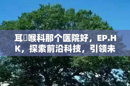 耳嚊喉科那个医院好，EP.HK，探索前沿科技，引领未来生活