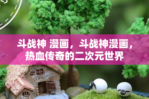 斗战神 漫画，斗战神漫画，热血传奇的二次元世界