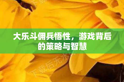 大乐斗佣兵悟性，游戏背后的策略与智慧
