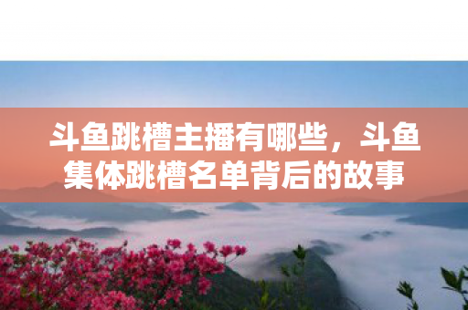 斗鱼跳槽主播有哪些，斗鱼集体跳槽名单背后的故事