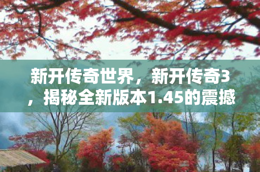 新开传奇世界，新开传奇3，揭秘全新版本1.45的震撼更新与独特魅力