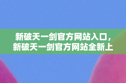 新破天一剑官方网站入口，新破天一剑官方网站全新上线—探索武侠世界的奇幻之旅