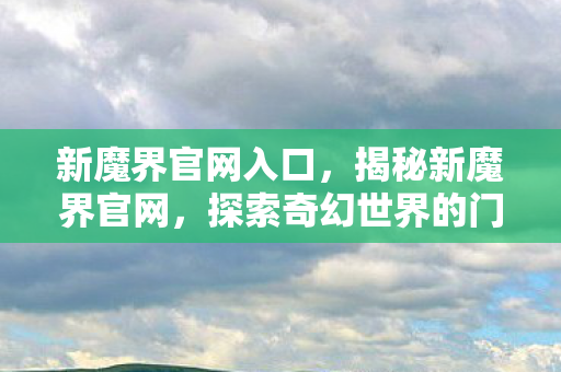 新魔界官网入口，揭秘新魔界官网，探索奇幻世界的门户