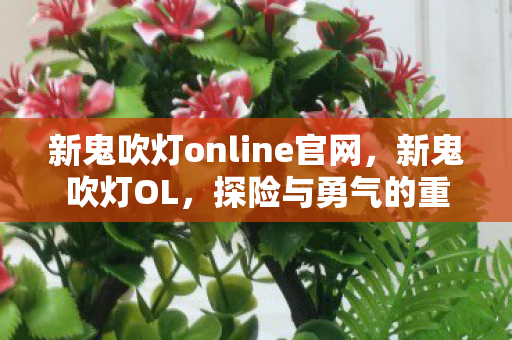 新鬼吹灯online官网，新鬼吹灯OL，探险与勇气的重生之旅