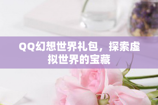 QQ幻想世界礼包，探索虚拟世界的宝藏
