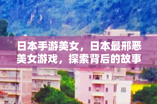日本手游美女，日本最邢恶美女游戏，探索背后的故事与文化内涵