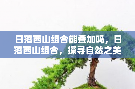 日落西山组合能叠加吗，日落西山组合，探寻自然之美与人文之韵