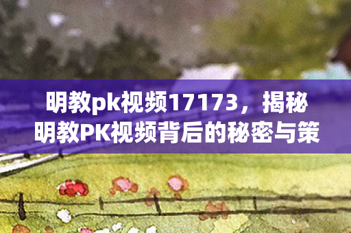 明教pk视频17173，揭秘明教PK视频背后的秘密与策略