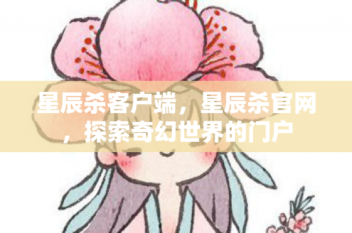 星辰杀客户端，星辰杀官网，探索奇幻世界的门户