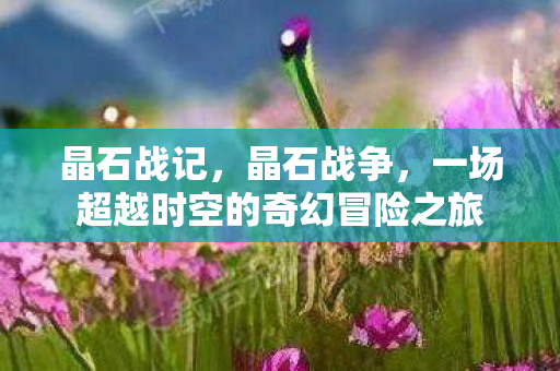 晶石战记，晶石战争，一场超越时空的奇幻冒险之旅