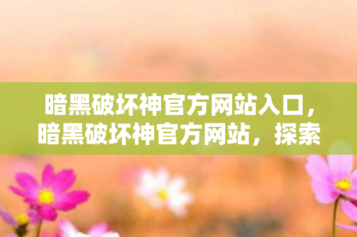 暗黑破坏神官方网站入口，暗黑破坏神官方网站，探索不朽传奇的世界
