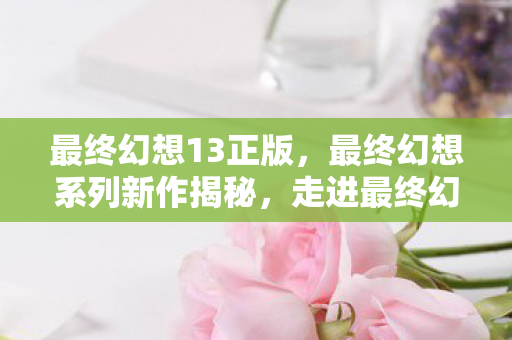 最终幻想13正版，最终幻想系列新作揭秘，走进最终幻想13的奇幻世界