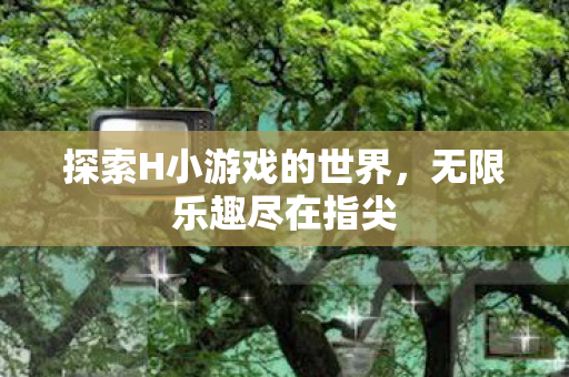 探索H小游戏的世界，无限乐趣尽在指尖