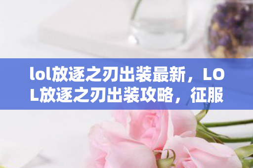 lol放逐之刃出装最新，LOL放逐之刃出装攻略，征服敌人，从装备选择开始！